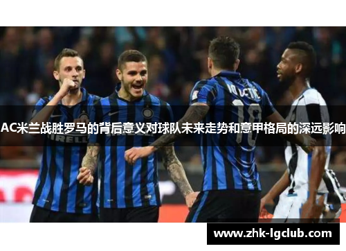 AC米兰战胜罗马的背后意义对球队未来走势和意甲格局的深远影响