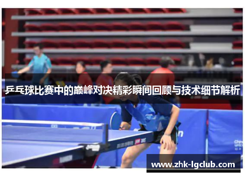 乒乓球比赛中的巅峰对决精彩瞬间回顾与技术细节解析