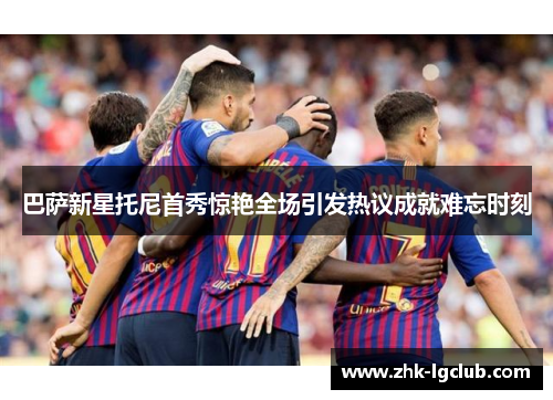 巴萨新星托尼首秀惊艳全场引发热议成就难忘时刻