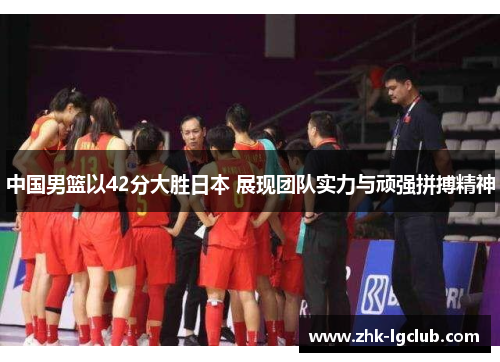 中国男篮以42分大胜日本 展现团队实力与顽强拼搏精神