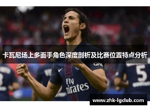 卡瓦尼场上多面手角色深度剖析及比赛位置特点分析