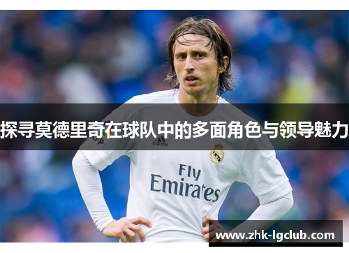 探寻莫德里奇在球队中的多面角色与领导魅力