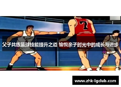 父子共练篮球技能提升之道 愉悦亲子时光中的成长与进步