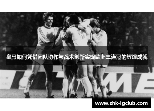 皇马如何凭借团队协作与战术创新实现欧洲三连冠的辉煌成就