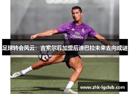 足球转会风云：吉索尔菲加盟后迪巴拉未来去向成谜