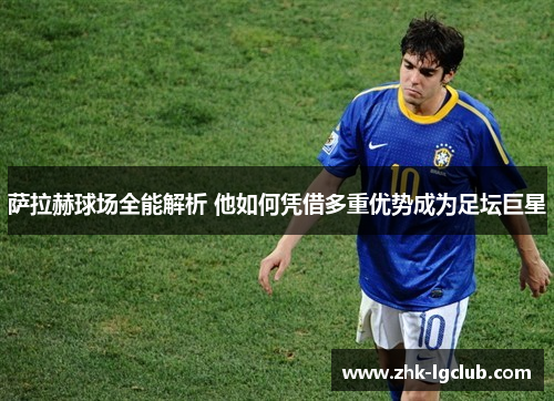 萨拉赫球场全能解析 他如何凭借多重优势成为足坛巨星