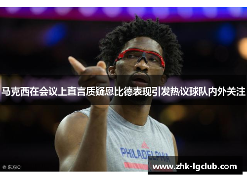 马克西在会议上直言质疑恩比德表现引发热议球队内外关注