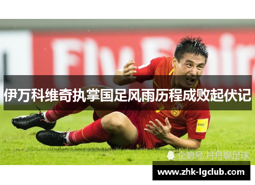 伊万科维奇执掌国足风雨历程成败起伏记