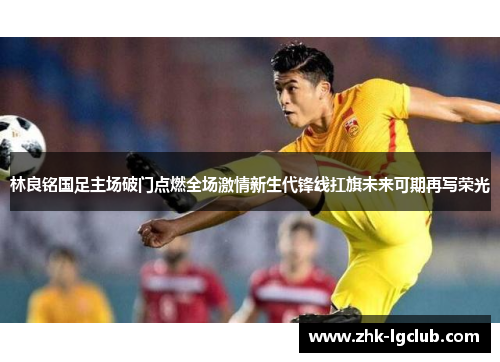 林良铭国足主场破门点燃全场激情新生代锋线扛旗未来可期再写荣光