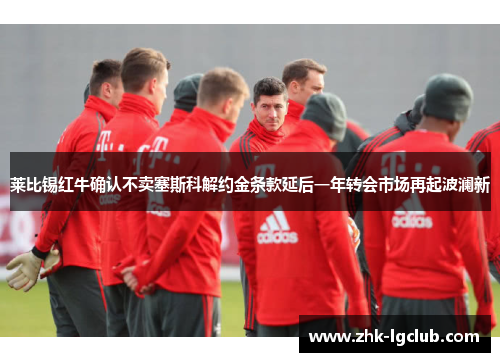 莱比锡红牛确认不卖塞斯科解约金条款延后一年转会市场再起波澜新